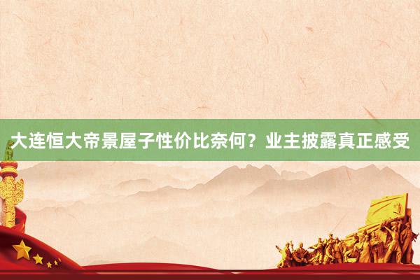 大连恒大帝景屋子性价比奈何？业主披露真正感受