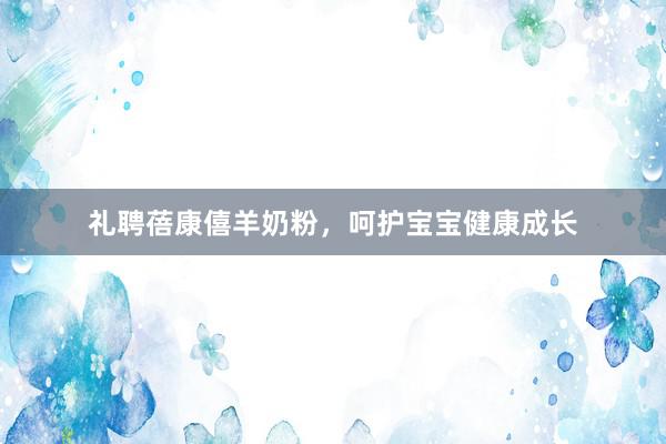 礼聘蓓康僖羊奶粉，呵护宝宝健康成长