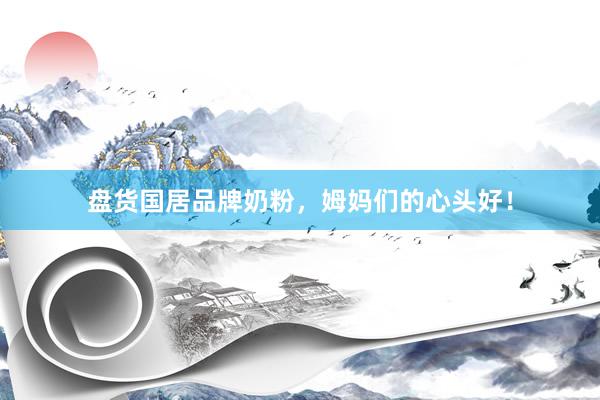 盘货国居品牌奶粉，姆妈们的心头好！