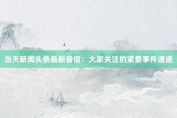 当天新闻头条最新音信：大家关注的紧要事件速递