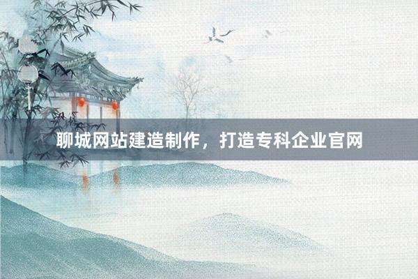 聊城网站建造制作，打造专科企业官网
