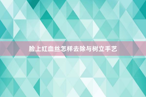 脸上红血丝怎样去除与树立手艺
