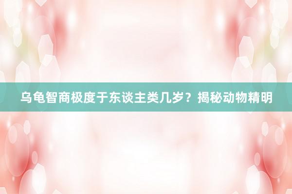 乌龟智商极度于东谈主类几岁？揭秘动物精明